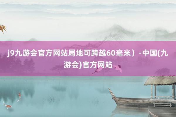 j9九游会官方网站局地可跨越60毫米）-中国(九游会)官方网站