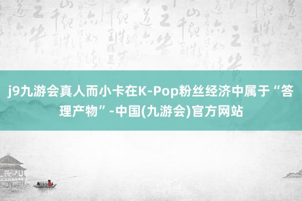 j9九游会真人而小卡在K-Pop粉丝经济中属于“答理产物”-中国(九游会)官方网站