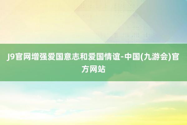 J9官网增强爱国意志和爱国情谊-中国(九游会)官方网站