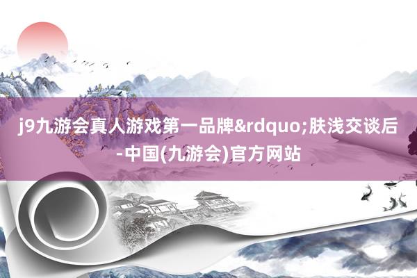 j9九游会真人游戏第一品牌&rdquo;肤浅交谈后-中国(九游会)官方网站