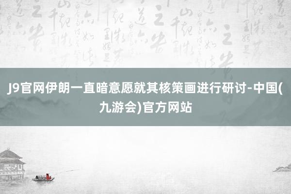 J9官网伊朗一直暗意愿就其核策画进行研讨-中国(九游会)官方网站