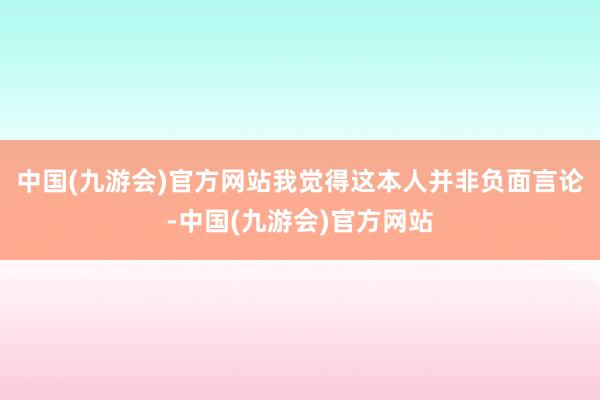 中国(九游会)官方网站我觉得这本人并非负面言论-中国(九游会)官方网站