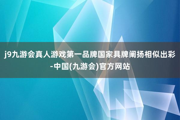 j9九游会真人游戏第一品牌国家具牌阐扬相似出彩-中国(九游会)官方网站