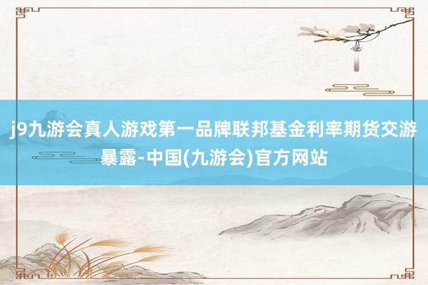 j9九游会真人游戏第一品牌联邦基金利率期货交游暴露-中国(九游会)官方网站