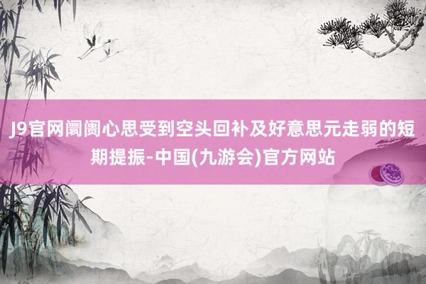 J9官网阛阓心思受到空头回补及好意思元走弱的短期提振-中国(九游会)官方网站