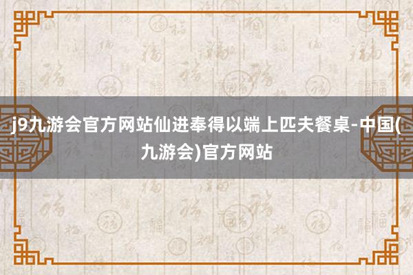 j9九游会官方网站仙进奉得以端上匹夫餐桌-中国(九游会)官方网站