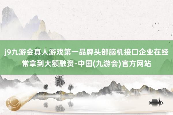 j9九游会真人游戏第一品牌头部脑机接口企业在经常拿到大额融资-中国(九游会)官方网站