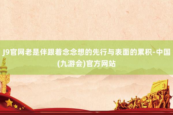 J9官网老是伴跟着念念想的先行与表面的累积-中国(九游会)官方网站