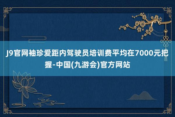J9官网袖珍爱距内驾驶员培训费平均在7000元把握-中国(九游会)官方网站