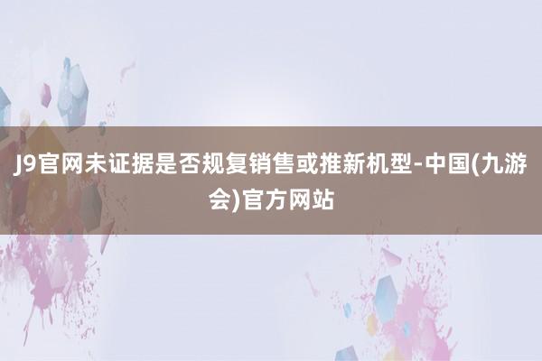 J9官网未证据是否规复销售或推新机型-中国(九游会)官方网站