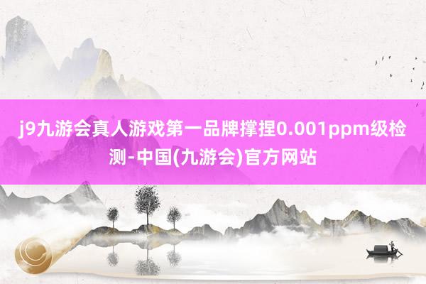 j9九游会真人游戏第一品牌撑捏0.001ppm级检测-中国(九游会)官方网站