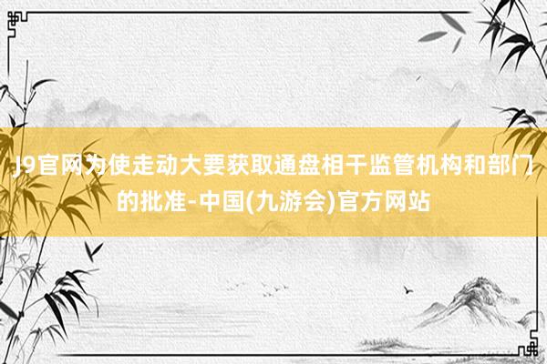 J9官网为使走动大要获取通盘相干监管机构和部门的批准-中国(九游会)官方网站