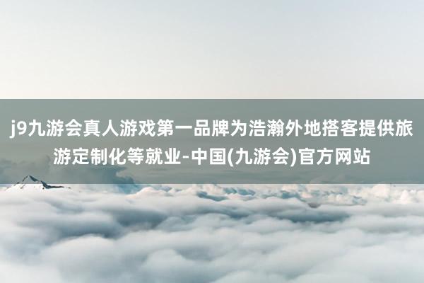 j9九游会真人游戏第一品牌为浩瀚外地搭客提供旅游定制化等就业-中国(九游会)官方网站
