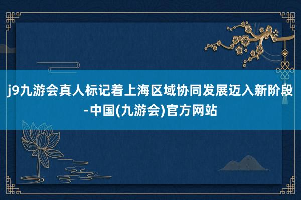 j9九游会真人标记着上海区域协同发展迈入新阶段-中国(九游会)官方网站