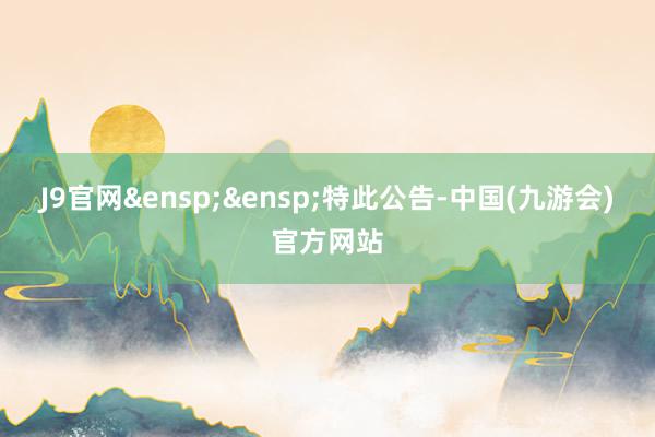 J9官网&ensp;&ensp;特此公告-中国(九游会)官方网站