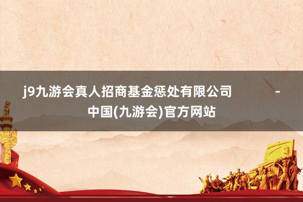 j9九游会真人招商基金惩处有限公司            -中国(九游会)官方网站