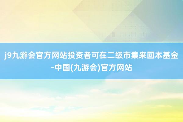 j9九游会官方网站投资者可在二级市集来回本基金-中国(九游会)官方网站