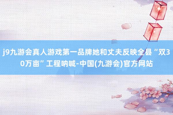 j9九游会真人游戏第一品牌她和丈夫反映全县“双30万亩”工程呐喊-中国(九游会)官方网站