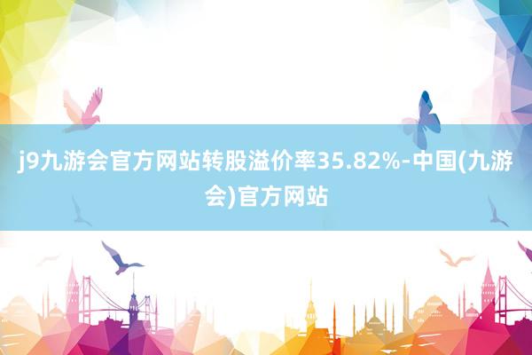 j9九游会官方网站转股溢价率35.82%-中国(九游会)官方网站