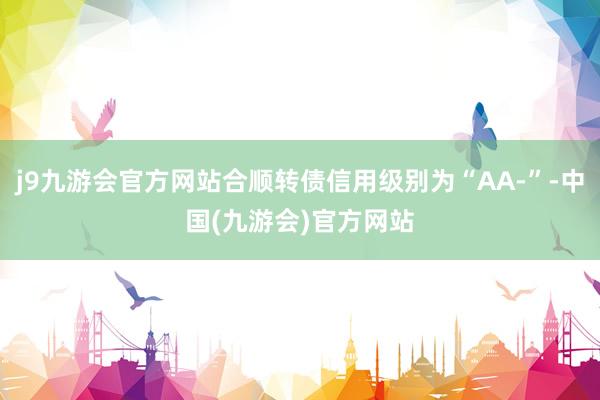 j9九游会官方网站合顺转债信用级别为“AA-”-中国(九游会)官方网站