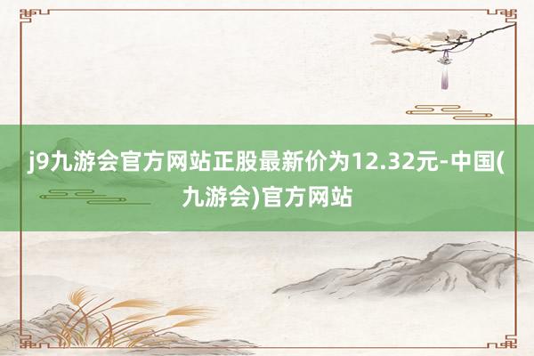 j9九游会官方网站正股最新价为12.32元-中国(九游会)官方网站