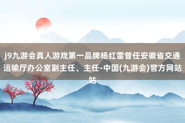j9九游会真人游戏第一品牌杨红雷曾任安徽省交通运输厅办公室副主任、主任-中国(九游会)官方网站