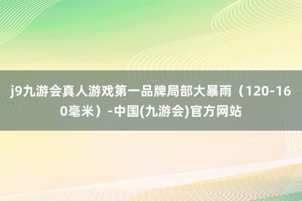 j9九游会真人游戏第一品牌局部大暴雨（120-160毫米）-中国(九游会)官方网站