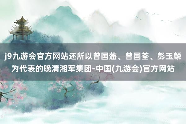 j9九游会官方网站还所以曾国藩、曾国荃、彭玉麟为代表的晚清湘军集团-中国(九游会)官方网站