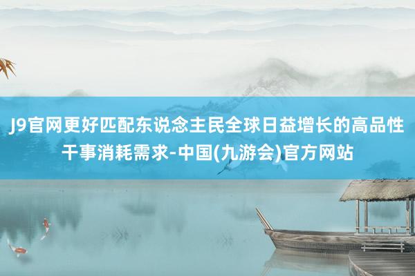 J9官网更好匹配东说念主民全球日益增长的高品性干事消耗需求-中国(九游会)官方网站