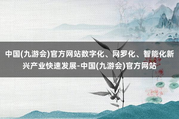 中国(九游会)官方网站数字化、网罗化、智能化新兴产业快速发展-中国(九游会)官方网站