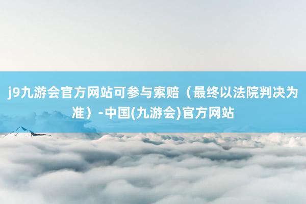 j9九游会官方网站可参与索赔（最终以法院判决为准）-中国(九游会)官方网站