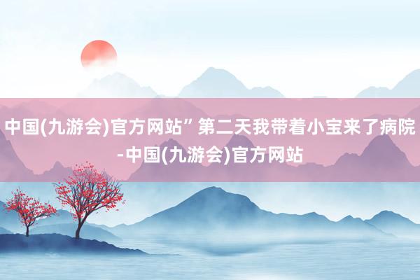 中国(九游会)官方网站”第二天我带着小宝来了病院-中国(九游会)官方网站