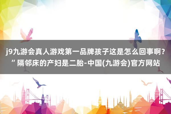 j9九游会真人游戏第一品牌孩子这是怎么回事啊?”隔邻床的产妇是二胎-中国(九游会)官方网站