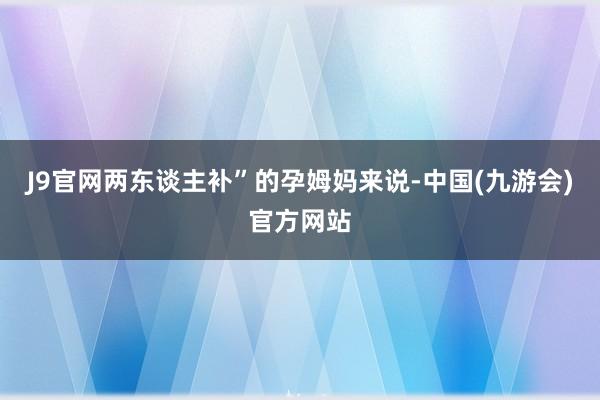 J9官网两东谈主补”的孕姆妈来说-中国(九游会)官方网站