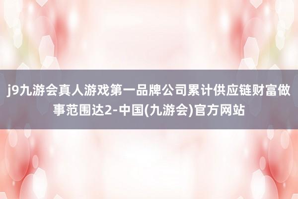 j9九游会真人游戏第一品牌公司累计供应链财富做事范围达2-中国(九游会)官方网站