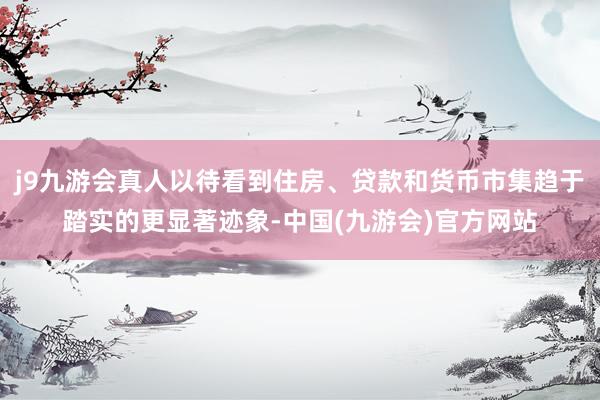 j9九游会真人以待看到住房、贷款和货币市集趋于踏实的更显著迹象-中国(九游会)官方网站