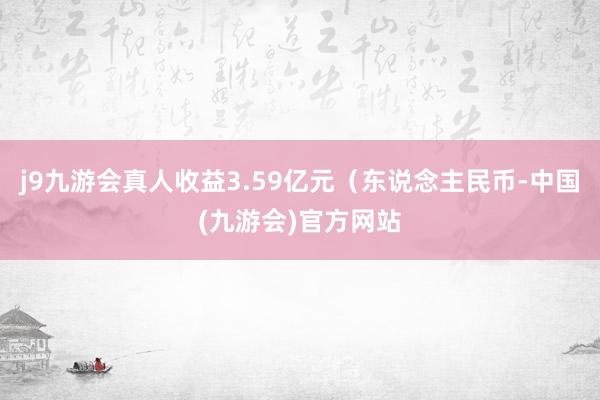j9九游会真人收益3.59亿元(东说念主民币-中国(九游会)官方网站