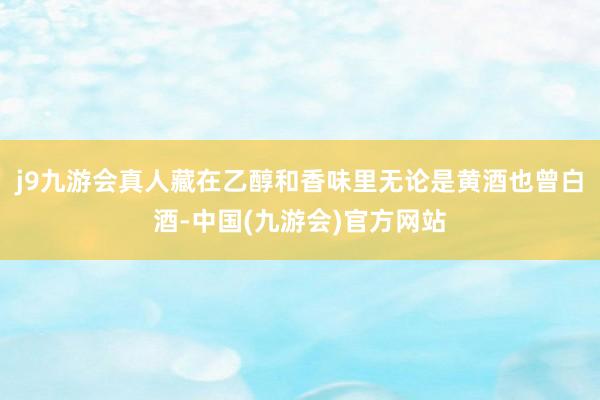 j9九游会真人藏在乙醇和香味里无论是黄酒也曾白酒-中国(九游会)官方网站