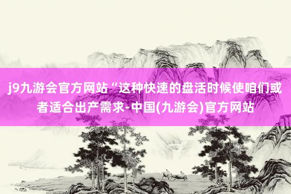 j9九游会官方网站“这种快速的盘活时候使咱们或者适合出产需求-中国(九游会)官方网站