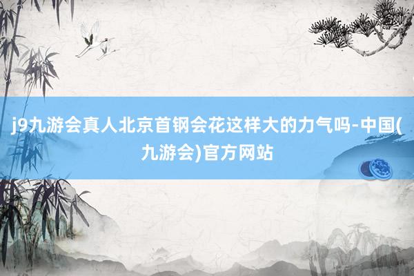 j9九游会真人北京首钢会花这样大的力气吗-中国(九游会)官方网站