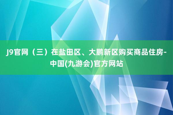 J9官网 (三)在盐田区、大鹏新区购买商品住房-中国(九游会)官方网站