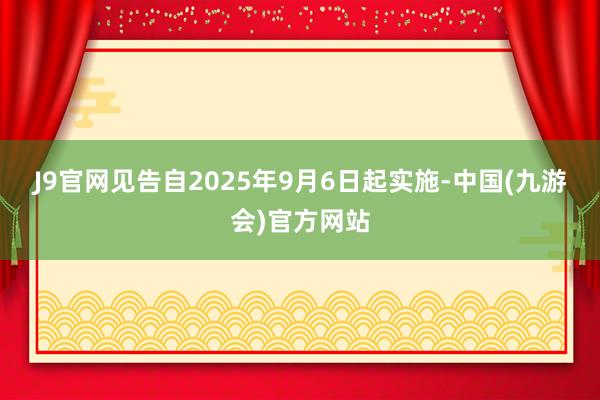 J9官网　　见告自2025年9月6日起实施-中国(九游会)官方网站