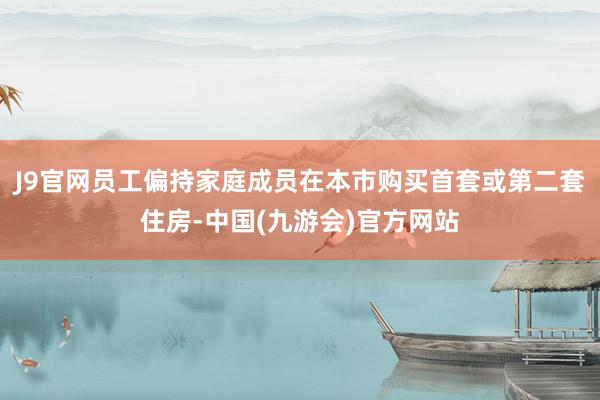J9官网员工偏持家庭成员在本市购买首套或第二套住房-中国(九游会)官方网站