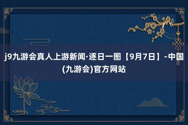 j9九游会真人上游新闻·逐日一图【9月7日】-中国(九游会)官方网站