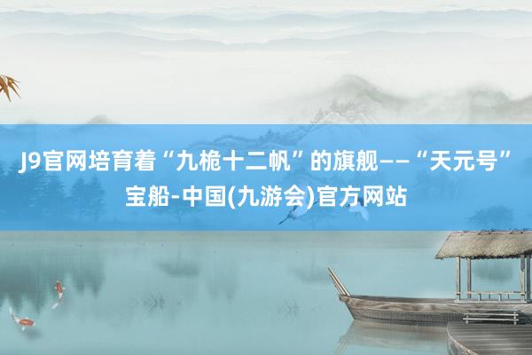 J9官网培育着“九桅十二帆”的旗舰——“天元号”宝船-中国(九游会)官方网站