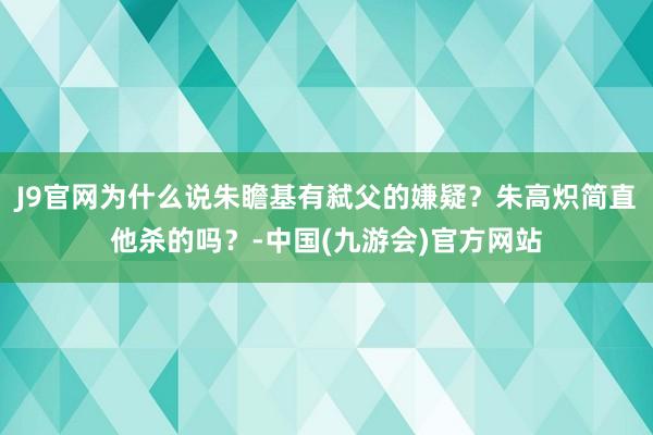 J9官网为什么说朱瞻基有弑父的嫌疑？朱高炽简直他杀的吗？-中国(九游会)官方网站