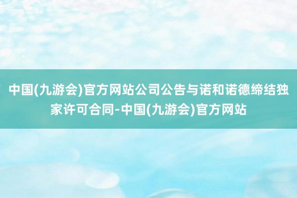 中国(九游会)官方网站公司公告与诺和诺德缔结独家许可合同-中国(九游会)官方网站