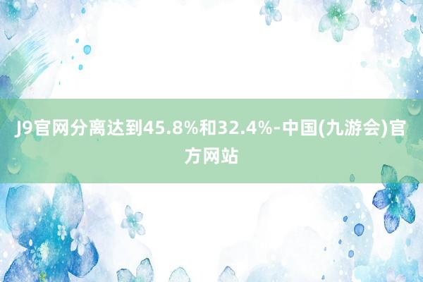 J9官网分离达到45.8%和32.4%-中国(九游会)官方网站