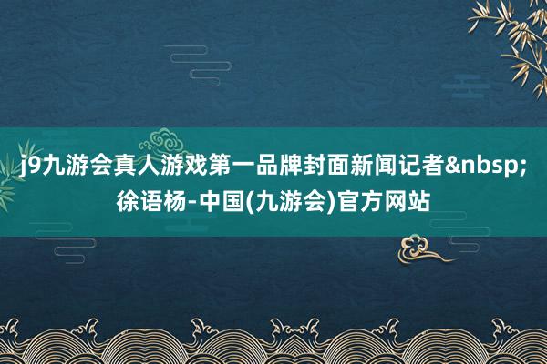 j9九游会真人游戏第一品牌封面新闻记者&nbsp;徐语杨-中国(九游会)官方网站