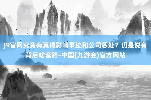 J9官网究竟有莫得影响事迹和公司惩处？仍是说有背后啥套路-中国(九游会)官方网站